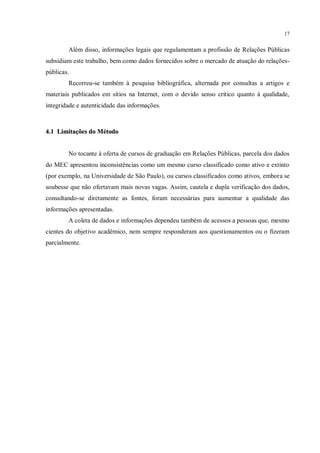 17


        Além disso, informações legais que regulamentam a profissão de Relações Públicas
subsidiam este trabalho, bem como dados fornecidos sobre o mercado de atuação do relações-
públicas.
        Recorreu-se também à pesquisa bibliográfica, alternada por consultas a artigos e
materiais publicados em sítios na Internet, com o devido senso crítico quanto à qualidade,
integridade e autenticidade das informações.



4.1 Limitações do Método


        No tocante à oferta de cursos de graduação em Relações Públicas, parcela dos dados
do MEC apresentou inconsistências como um mesmo curso classificado como ativo e extinto
(por exemplo, na Universidade de São Paulo), ou cursos classificados como ativos, embora se
soubesse que não ofertavam mais novas vagas. Assim, cautela e dupla verificação dos dados,
consultando-se diretamente as fontes, foram necessárias para aumentar a qualidade das
informações apresentadas.
        A coleta de dados e informações dependeu também de acessos a pessoas que, mesmo
cientes do objetivo acadêmico, nem sempre responderam aos questionamentos ou o fizeram
parcialmente.
 