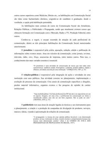19


outros cursos superiores como Medicina, Direito etc., as habilitações em Comunicação Social
são tidas como bacharelados distintos, exigindo-se do candidato à graduação, desde o
vestibular, a opção pela habilitação pretendida.
          As habilitações mais comuns do curso de Comunicação Social são Jornalismo,
Relações Públicas, e Publicidade e Propaganda, sendo que atualmente existem cursos que
oferecem formação em Comunicação com o Mercado, Radio e TV, Produção Editorial, entre
outros.
          Confere-se, a seguir, o escopo resumido de atuação de cada profissional de
comunicação, dentre as três principais habilitações da Comunicação Social mencionadas
anteriormente.
          O jornalista é responsável pela coleta, apuração, redação, edição e publicação de
informações sobre eventos atuais. Atua em veículos de comunicação, como jornais, revistas,
televisão, rádio, sites, blogs, assessorias de imprensa, entre muitos outros. Para isso, o
conhecimento dos mais variados assuntos é essencial.

                        “O jornalismo é uma atividade de comunicação de massa que tem todas estas
                        características: audiência ampla, heterogênea e anônima; produto público, rápido e
                        efêmero; atividade exercida por uma instituição.” (TORQUATO, 1987, p. 35).


          O relações-públicas é responsável pela integração de ações e atividades de uma
instituição com seus públicos. Sua atividade consiste no planejamento, implementação e
avaliação do processo de comunicação. Cria canais de comunicação específicos e dirigidos,
produz material informativo, organiza eventos e faz pesquisa de opinião de caráter
institucional.

                         “Seja multidisciplinar. Um bom profissional de RP não deve ser especialista em um
                        só aspecto. Imagine, em uma crise, o profissional de comunicação ser ótimo e
                        reconhecido redator, mas não ser um bom expositor. Não se pode ser solo.”
                        (ARANHA, 2010, p. 31).


          O publicitário tem suas áreas de atuação ligadas às técnicas e aos instrumentos para
o planejamento, a criação e a produção de campanhas de divulgação de produtos, serviços,
marcas e ideias, visando à apresentação de soluções de comunicação.

                        “A propaganda é a técnica de criar opinião pública favorável a um determinado
                        produto, serviço, instituição ou ideia, visando orientar o comportamento humano das
                        massas num determinado sentido.” (Item I do CÓDIGO DE ÉTICA DOS
                        PROFISSIONAIS DE PROPAGANDA NO BRASIL, 1957).
 