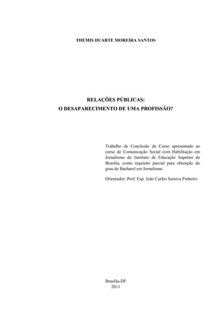 THEMIS DUARTE MOREIRA SANTOS




        RELAÇÕES PÚBLICAS:
O DESAPARECIMENTO DE UMA PROFISSÃO?




               Trabalho de Conclusão de Curso apresentado ao
               curso de Comunicação Social com Habilitação em
               Jornalismo do Instituto de Educação Superior de
               Brasília, como requisito parcial para obtenção do
               grau de Bacharel em Jornalismo.

               Orientador: Prof. Esp. João Carlos Saraiva Pinheiro




               Brasília-DF
                  2011
 