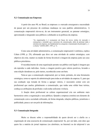 20



5.2 Comunicação nas Empresas


         A partir dos anos 90, no Brasil, as empresas e o mercado enxergaram a necessidade
de passar por um processo de contínuas mudanças no seus padrões administrativos. A
comunicação empresarial elevou-se, de um instrumento gerencial, ao patamar estratégico,
aproximando e integrando seus públicos e alinhando-se às políticas da empresa.

                         “As organizações [...] avançaram em busca de novos nichos de mercado e
                         começaram a entender que o processo da comunicação, além de permear toda a
                         estrutura da empresa, era fundamental na conquista e manutenção do principal [...] –
                         o cliente.” (GOULART, 1997, p. 7).


         Como uma atividade administrativa, a comunicação empresarial é sistêmica, explica
Cahen (1990, p. 29), afirmando que deve ser uma atividade de caráter estratégico, com
objetivos de criar, manter ou mudar de forma favorável a imagem da empresa junto aos seus
públicos prioritários.
         O reconhecimento de uma organização perante seu público está ligado à imagem que
ela reproduz a cada indivíduo. Assim, a imagem positiva gera valores positivos, levando a
uma relação duradoura ou, pelo menos, reconhecida como um bem.
         Nota-se que a comunicação empresarial, por se tratar, portanto, de uma ferramenta
estratégica, torna-se suporte de administração para todas as atividades da empresa. E, para que
sua condução seja tomada de forma a agregar valores, é necessário contar com um
profissional que analise globalmente a comunicação, que tenha uma sólida base teórica,
conheça as atribuições da profissão e nela tenha suficiente vivência.
         A função deste profissional na cultura organizacional cria um ambiente mais
harmonioso entre a organização e seus públicos. Quando a empresa constitui um elemento de
comunicação com a sociedade utilizando, de forma integrada, relações públicas, jornalismo e
publicidade, passa a ser um polo de informações.



5.3 Comunicação Integrada


         Muito se discute sobre a responsabilidade de quem deverá ser a chefia ou a
organização de uma assessoria de comunicação empresarial. Se, por um lado, está claro que
quem faz a matéria do jornal impresso (ou eletrônico, na Internet) ou do telejornal é um
 