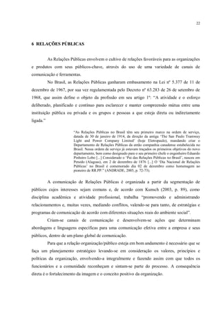 22




6 RELAÇÕES PÚBLICAS


           As Relações Públicas envolvem o cultivo de relações favoráveis para as organizações
e produtos com seus públicos-chave, através do uso de uma variedade de canais de
comunicação e ferramentas.
           No Brasil, as Relações Públicas ganharam embasamento na Lei nº 5.377 de 11 de
dezembro de 1967, por sua vez regulamentada pelo Decreto nº 63.283 de 26 de setembro de
1968, que assim define o objeto da profissão em seu artigo 1º: “A atividade e o esforço
deliberado, planificado e contínuo para esclarecer e manter compreensão mútua entre uma
instituição pública ou privada e os grupos e pessoas a que esteja direta ou indiretamente
ligada.”

                         “As Relações Públicas no Brasil têm seu primeiro marco na ordem de serviço,
                         datada de 30 de janeiro de 1914, da direção da antiga „The San Paulo Tramway
                         Light and Power Company Limited‟ (hoje Eletropaulo), mandando criar o
                         Departamento de Relações Públicas da então companhia canadense estabelecida no
                         Brasil. Nessa ordem de serviço já estavam traçados os primeiros objetivos do novo
                         departamento, bem como designado para o seu primeiro chefe o engenheiro Eduardo
                         Pinheiro Lobo [...] Considerado o „Pai das Relações Públicas no Brasil‟, nasceu em
                         Penedo (Alagoas), em 2 de dezembro de 1876 [...] O „Dia Nacional de Relações
                         Públicas‟ no Brasil é comemorado dia 02 de dezembro como homenagem ao
                         pioneiro de RR.PP.” (ANDRADE, 2005, p. 72-73).


           A comunicação de Relações Públicas é organizada a partir da segmentação de
públicos cujos interesses sejam comuns e, de acordo com Kunsch (2003, p. 89), como
disciplina acadêmica e atividade profissional, trabalha “promovendo e administrando
relacionamentos e, muitas vezes, mediando conflitos, valendo-se para tanto, de estratégias e
programas de comunicação de acordo com diferentes situações reais do ambiente social”.
           Criam-se canais de comunicação e desenvolvem-se ações que determinam
abordagens e linguagens específicas para uma comunicação efetiva entre a empresa e seus
públicos, dentro de um plano global de comunicação.
           Para que a relação organização/público esteja em bom andamento é necessário que se
faça um planejamento estratégico levando-se em consideração os valores, princípios e
políticas da organização, envolvendo-a integralmente e fazendo assim com que todos os
funcionários e a comunidade reconheçam e sintam-se parte do processo. A consequência
direta é o fortalecimento da imagem e o conceito positivo da organização.
 