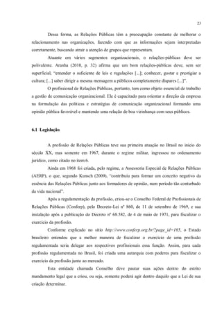 23


         Dessa forma, as Relações Públicas têm a preocupação constante de melhorar o
relacionamento nas organizações, fazendo com que as informações sejam interpretadas
corretamente, buscando atrair a atenção de grupos que representam.
         Atuante em vários segmentos organizacionais, o relações-públicas deve ser
polivalente. Aranha (2010, p. 32) afirma que um bom relações-públicas deve, sem ser
superficial, “entender o suficiente de leis e regulações [...]; conhecer, gostar e prestigiar a
cultura; [...] saber dirigir a mesma mensagem a públicos completamente díspares [...]”.
         O profissional de Relações Públicas, portanto, tem como objeto essencial de trabalho
a gestão de comunicação organizacional. Ele é capacitado para orientar a direção da empresa
na formulação das políticas e estratégias de comunicação organizacional formando uma
opinião pública favorável e mantendo uma relação de boa vizinhança com seus públicos.



6.1 Legislação


         A profissão de Relações Públicas teve sua primeira atuação no Brasil no inicio do
século XX, mas somente em 1967, durante o regime militar, ingressou no ordenamento
jurídico, como citado no item 6.
         Ainda em 1968 foi criada, pelo regime, a Assessoria Especial de Relações Públicas
(AERP), o que, segundo Kunsch (2009), “contribuiu para formar um conceito negativo da
essência das Relações Públicas junto aos formadores de opinião, num período tão conturbado
da vida nacional”.
         Após a regulamentação da profissão, criou-se o Conselho Federal de Profissionais de
Relações Públicas (Conferp), pelo Decreto-Lei nº 860, de 11 de setembro de 1969, e sua
instalação após a publicação do Decreto nº 68.582, de 4 de maio de 1971, para fiscalizar o
exercício da profissão.
         Conforme explicado no sítio http://www.conferp.org.br/?page_id=165, o Estado
brasileiro entendeu que a melhor maneira de fiscalizar o exercício de uma profissão
regulamentada seria delegar aos respectivos profissionais essa função. Assim, para cada
profissão regulamentada no Brasil, foi criada uma autarquia com poderes para fiscalizar o
exercício da profissão junto ao mercado.
         Esta entidade chamada Conselho deve pautar suas ações dentro do estrito
mandamento legal que a criou, ou seja, somente poderá agir dentro daquilo que a Lei de sua
criação determinar.
 