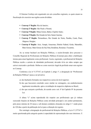 24


        O Sistema Conferp está organizado em seis conselhos regionais, os quais atuam na
fiscalização do exercício nas regiões assim divididas:



         Conrerp 1ª Região: Rio de Janeiro;
         Conrerp 2ª Região: São Paulo e Paraná;
         Conrerp 3ª Região: Minas Gerais, Bahia e Espírito Santo;
         Conrerp 4ª Região: Rio Grande do Sul e Santa Catarina;
         Conrerp 5ª Região: Pernambuco, Rio Grande do Norte, Paraíba, Ceará, Piauí,
              Alagoas e Sergipe;
         Conrerp 6ª Região: Acre, Amapá, Amazonas, Distrito Federal, Goiás, Maranhão,
              Mato Grosso, Mato Grosso do Sul, Pará, Rondônia, Roraima e Tocantins.

        Ao se tornar bacharel em Relações Públicas, o recém-formado deve procurar o
Conselho Regional de Profissionais de Relações Públicas (Conrerp) para obter a habilitação
técnica para atuar legalmente como profissional. Assim, registrado, o profissional de Relações
Públicas recebe a carteira de identidade profissional, devendo tê-la em mãos sempre que
estiver exercendo a profissão. Define-se como exercício ilegal da profissão atuar sem registro
no Conrerp.
        Conforme a Lei nº 5.377/67, no Capítulo I, artigo 1º, a designação de “Profissional
de Relações Públicas” passa a ser privativa:

        a) dos bacharéis formados nos respectivos cursos de nível superior;
        b) dos que houverem concluído curso similar no estrangeiro, em estabelecimento
              legalmente reconhecido, após a revalidação do respectivo diploma no Brasil;
        c) dos que exerçam a profissão, de acordo com o art. 6º do Capítulo IV da presente
              Lei.

        A alínea “c” acima reproduzida diz respeito aos profissionais que já vinham
exercendo funções de Relações Públicas como atividade principal e em caráter permanente,
pelo prazo mínimo de 24 meses e sob demais condições elencadas no artigo 6 º, tendo prazo
de 120 dias a partir da publicação da Lei para a obtenção do registro.
        Por restringir a designação do profissional de Relações Públicas, a Lei nº 5.377/67 é
muito questionada pela categoria quanto à capacidade de representação dos seus interesses. E
 