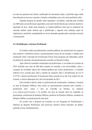 25


em mais de quarenta anos desde a publicação do instrumento legal, a profissão segue ainda
desconhecida ou tem seus conceitos e funções confundidas com as de outras profissões afins.
         Segundo pesquisa de opinião sobre legislação e atividades, realizada pelo Conferp
em 2008 junto aos profissionais registrados, estes não têm dúvidas de que é preciso atualizar a
legislação da área. Ainda nesta pesquisa, os relações-públicas citam que as exigências do
mercado acabam sendo maiores que a qualificação e sugerem uma mudança capaz de
impulsionar a profissão, acompanhando as novas demandas geradas pelos mercados nacional
e internacional.



6.2 Flexibilização e Abertura Profissional


         O Conferp conduz periodicamente consultas públicas aos profissionais da categoria
para conhecer e identificar anseios e questionamentos acerca de sua atuação, e também para
atualização sobre o mercado de Comunicação Social. Estas pesquisas são elaboradas a partir
de análises de mercado e de questionamentos enviados ao Sistema Conferp.
         Após observar constantes reclamações de profissionais, e com dados da consulta de
2010 realizada com mais de 800 deles atuantes no mercado e nas universidades, sobre a
ocupação de atividades típicas dos relações-públicas por outros profissionais, o Conselho
elaborou nova consulta para saber a opinião da categoria sobre a flexibilização da Lei nº
5.377/67 e abertura profissional. O lançamento desta consulta foi no dia 4 de outubro do ano
corrente, e estará à disposição até o dia 4 de dezembro de 2011.
         Esta consulta é aberta a todos os profissionais de comunicação, estudantes e atuantes
na área de Relações Públicas. Para acesso ao questionamento proposto pelo Conferp, o
profissional   deve    visitar   o   sítio   do    Conselho    na   Internet,   no   endereço
www.conferp.org.br/consulta, e lá escolher sua área de atuação antes de responder ao
questionário: profissional de Relações Públicas, professor de Relações Públicas, estudante de
Relações Públicas ou profissional de outra área.
         De acordo com a proposta do Conselho em seu Programa de Flexibilização e
Abertura do Registro Profissional, dois processos distintos foram colocados em debate,
podendo ocorrer simultaneamente:
 
