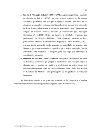 26


              a) Projeto de Alteração da Lei nº 5.377/67 (PAL): A primeira proposta é o projeto
                    de alteração da Lei nº 5.377/67, que nasceu como resultado do Parlamento
                    Nacional e já tramitou uma vez pelo Congresso Nacional. Em 2010 ele foi
                    atualizado e adequado à realidade atual da profissão no mercado com a inclusão
                    de áreas de especialização que se formaram no mercado e que representam as
                    funções de Relações Públicas, inclusive já estabelecidas pela Resolução
                    Normativa nº 43/20023 (define as funções e atividades privativas dos
                    profissionais de Relações Públicas). Essas alterações tornaram o PAL
                    perfeitamente adequado à realidade atual da profissão. Nesse momento, o PAL
                    está em fase de conclusão, sendo apreciado por autoridades no assunto e por
                    lideranças que representam as áreas específicas que o projeto contempla. Quando
                    autorizado, será submetido à categoria para que faça sua apreciação e
                    considerações a respeito;
              b) Resolução de Abertura: A outra proposta é a adequação da legislação por meio
                    de Resolução Normativa que propõe a flexibilização em condições legais e
                    técnicas para a abertura do registro a profissionais de outras áreas, sob
                    determinadas condições. Após um estudo minucioso, foram criadas duas versões
                    de Resolução de Abertura – uma para registro de pós-graduados e outra para
                    tecnólogos.

              Ao final desta consulta e de posse dos comentários da categoria, o Conselho
elaborará um relatório final com os pareceres dos profissionais de comunicação.




_____________________
3
    Resolução Normativa nº 43, de 24 de agosto de 2002, disponível em www.conferp.org.br/?p=407.
 