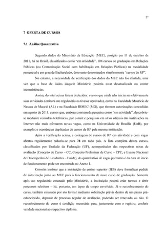 27




7 OFERTA DE CURSOS


7.1 Análise Quantitativa


         Segundo dados do Ministério da Educação (MEC), posição em 11 de outubro de
2011, há no Brasil, classificados como “em atividade”, 108 cursos de graduação em Relações
Públicas (ou Comunicação Social com habilitação em Relações Públicas) na modalidade
presencial e em grau de Bacharelado, doravante denominados simplesmente “cursos de RP”.
         No entanto, a necessidade de verificação dos dados do MEC não foi afastada, uma
vez que a base de dados daquele Ministério poderia estar desatualizada ou conter
inconsistências.
         Assim, do total acima foram deduzidos: cursos que ainda não iniciaram efetivamente
suas atividades (embora ato regulatório os tivesse aprovado), como na Faculdade Maurício de
Nassau de Maceió (AL) e na Faculdade IBMEC (MG), que tiveram autorizações concedidas
em agosto de 2011; cursos que, embora constem da pesquisa como “em atividade”, descobriu-
se mediante consultas telefônicas, por e-mail e pesquisas em sítios oficiais das instituições na
Internet não mais ofertarem novas vagas, como na Universidade de Brasília (UnB), por
exemplo; e ocorrências duplicadas de cursos de RP pela mesma instituição.
         Após a verificação acima, a contagem de cursos de RP em atividade e com vagas
abertas regularmente reduziu-se para 78 em todo país. A lista completa destes cursos,
classificados por Unidade da Federação (UF), acompanhados das respectivas notas de
avaliação (Conceito de Curso – CC, Conceito Preliminar de Curso – CPC, e Exame Nacional
de Desempenho de Estudantes – Enade), do quantitativo de vagas por turno e da data de início
de funcionamento pode ser encontrada no Anexo I.
         Convém lembrar que a instituição de ensino superior (IES) deve formalizar pedido
de autorização junto ao MEC para o funcionamento de novo curso de graduação. Somente
após ato regulatório emanado pelo Ministério, a instituição poderá criar turmas e abrir
processos seletivos – há, portanto, um lapso de tempo envolvido. Já o reconhecimento do
curso, também emanado por ato formal mediante solicitação prévia dentro de um prazo pré-
estabelecido, depende de processo regular de avaliação, podendo ser renovado ou não. O
reconhecimento do curso é condição necessária para, juntamente com o registro, conferir
validade nacional ao respectivo diploma.
 