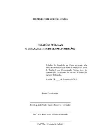 THEMIS DUARTE MOREIRA SANTOS




            RELAÇÕES PÚBLICAS:
O DESAPARECIMENTO DE UMA PROFISSÃO?




                       Trabalho de Conclusão de Curso aprovado pela
                       Banca Examinadora com vistas à obtenção do título
                       de Bacharel em Comunicação Social, área de
                       concentração: Jornalismo, do Instituto de Educação
                       Superior de Brasília.

                       Brasília, DF, ____ de dezembro de 2011.




                  Banca Examinadora:



   __________________________________________
   Prof. Esp. João Carlos Saraiva Pinheiro – orientador


   __________________________________________
      Prof.ª Msc. Erica Maria Teixeira de Andrade


   __________________________________________
            Prof.ª Msc. Ericka de Sá Galindo
 