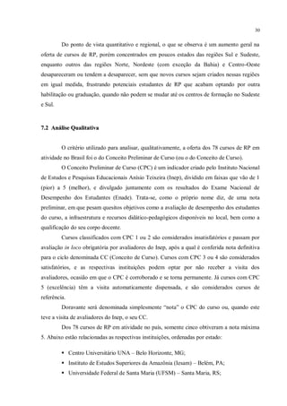 30


         Do ponto de vista quantitativo e regional, o que se observa é um aumento geral na
oferta de cursos de RP, porém concentrados em poucos estados das regiões Sul e Sudeste,
enquanto outros das regiões Norte, Nordeste (com exceção da Bahia) e Centro-Oeste
desapareceram ou tendem a desaparecer, sem que novos cursos sejam criados nessas regiões
em igual medida, frustrando potenciais estudantes de RP que acabam optando por outra
habilitação ou graduação, quando não podem se mudar até os centros de formação no Sudeste
e Sul.



7.2 Análise Qualitativa


         O critério utilizado para analisar, qualitativamente, a oferta dos 78 cursos de RP em
atividade no Brasil foi o do Conceito Preliminar de Curso (ou o do Conceito de Curso).
         O Conceito Preliminar de Curso (CPC) é um indicador criado pelo Instituto Nacional
de Estudos e Pesquisas Educacionais Anísio Teixeira (Inep), dividido em faixas que vão de 1
(pior) a 5 (melhor), e divulgado juntamente com os resultados do Exame Nacional de
Desempenho dos Estudantes (Enade). Trata-se, como o próprio nome diz, de uma nota
preliminar, em que pesam quesitos objetivos como a avaliação de desempenho dos estudantes
do curso, a infraestrutura e recursos didático-pedagógicos disponíveis no local, bem como a
qualificação do seu corpo docente.
         Cursos classificados com CPC 1 ou 2 são considerados insatisfatórios e passam por
avaliação in loco obrigatória por avaliadores do Inep, após a qual é conferida nota definitiva
para o ciclo denominada CC (Conceito de Curso). Cursos com CPC 3 ou 4 são considerados
satisfatórios, e as respectivas instituições podem optar por não receber a visita dos
avaliadores, ocasião em que o CPC é corroborado e se torna permanente. Já cursos com CPC
5 (excelência) têm a visita automaticamente dispensada, e são considerados cursos de
referência.
         Doravante será denominada simplesmente “nota” o CPC do curso ou, quando este
teve a visita de avaliadores do Inep, o seu CC.
         Dos 78 cursos de RP em atividade no país, somente cinco obtiveram a nota máxima
5. Abaixo estão relacionadas as respectivas instituições, ordenadas por estado:

          Centro Universitário UNA – Belo Horizonte, MG;
          Instituto de Estudos Superiores da Amazônia (Iesam) – Belém, PA;
          Universidade Federal de Santa Maria (UFSM) – Santa Maria, RS;
 