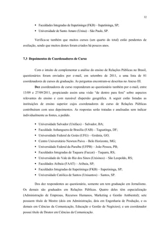 32


         Faculdades Integradas de Itapetininga (FKB) – Itapetininga, SP;
         Universidade de Santo Amaro (Unisa) – São Paulo, SP.

        Verifica-se também que muitos cursos (um quarto do total) estão pendentes de
avaliação, sendo que muitos destes foram criados há poucos anos.



7.3 Depoimentos de Coordenadores de Curso


        Com o intuito de complementar a análise do ensino de Relações Públicas no Brasil,
questionários foram enviados por e-mail, em setembro de 2011, a uma lista de 81
coordenadores de cursos de graduação. As perguntas encontram-se descritas no Anexo III.
        Dez coordenadores de curso responderam ao questionário também por e-mail, entre
13/09 e 27/09/2011, propiciando assim uma visão “de dentro para fora” sobre aspectos
relevantes do ensino e com razoável dispersão geográfica. A seguir estão listadas as
instituições de ensino superior cujos coordenadores de curso de Relações Públicas
contribuíram com seus depoimentos. As respostas serão tratadas e analisadas sem indicar
individualmente as fontes, a pedido.

         Universidade Salvador (Unifacs) – Salvador, BA;
         Faculdade Anhanguera de Brasília (FAB) – Taguatinga, DF;
         Universidade Federal de Goiás (UFG) – Goiânia, GO;
         Centro Universitário Newton Paiva – Belo Horizonte, MG;
         Universidade Federal da Paraíba (UFPB) – João Pessoa, PB;
         Faculdades Integradas de Taquara (Faccat) – Taquara, RS;
         Universidade do Vale do Rio dos Sinos (Unisinos) – São Leopoldo, RS;
         Faculdades Atibaia (FAAT) – Atibaia, SP;
         Faculdades Integradas de Itapetininga (FKB) – Itapetininga, SP;
         Universidade Católica de Santos (Unisantos) – Santos, SP.

        Dos dez respondentes ao questionário, somente um tem graduação em Jornalismo.
Os demais são graduados em Relações Públicas. Quatro deles têm especialização
(Administração de Empresas, Recursos Humanos, Marketing e Gestão Ambiental); sete
possuem título de Mestre (dois em Administração, dois em Engenharia de Produção, e os
demais em Ciências da Comunicação, Educação e Gestão de Negócios); e um coordenador
possui título de Doutor em Ciências da Comunicação.
 