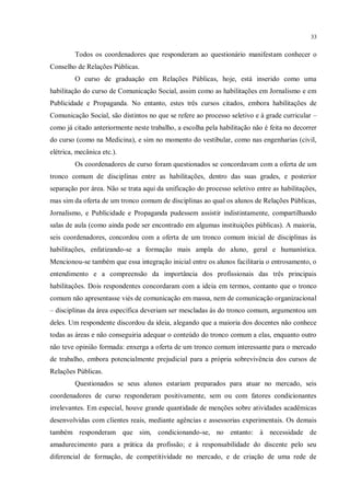 33


         Todos os coordenadores que responderam ao questionário manifestam conhecer o
Conselho de Relações Públicas.
         O curso de graduação em Relações Públicas, hoje, está inserido como uma
habilitação do curso de Comunicação Social, assim como as habilitações em Jornalismo e em
Publicidade e Propaganda. No entanto, estes três cursos citados, embora habilitações de
Comunicação Social, são distintos no que se refere ao processo seletivo e à grade curricular –
como já citado anteriormente neste trabalho, a escolha pela habilitação não é feita no decorrer
do curso (como na Medicina), e sim no momento do vestibular, como nas engenharias (civil,
elétrica, mecânica etc.).
         Os coordenadores de curso foram questionados se concordavam com a oferta de um
tronco comum de disciplinas entre as habilitações, dentro das suas grades, e posterior
separação por área. Não se trata aqui da unificação do processo seletivo entre as habilitações,
mas sim da oferta de um tronco comum de disciplinas ao qual os alunos de Relações Públicas,
Jornalismo, e Publicidade e Propaganda pudessem assistir indistintamente, compartilhando
salas de aula (como ainda pode ser encontrado em algumas instituições públicas). A maioria,
seis coordenadores, concordou com a oferta de um tronco comum inicial de disciplinas às
habilitações, enfatizando-se a formação mais ampla do aluno, geral e humanística.
Mencionou-se também que essa integração inicial entre os alunos facilitaria o entrosamento, o
entendimento e a compreensão da importância dos profissionais das três principais
habilitações. Dois respondentes concordaram com a ideia em termos, contanto que o tronco
comum não apresentasse viés de comunicação em massa, nem de comunicação organizacional
– disciplinas da área específica deveriam ser mescladas às do tronco comum, argumentou um
deles. Um respondente discordou da ideia, alegando que a maioria dos docentes não conhece
todas as áreas e não conseguiria adequar o conteúdo do tronco comum a elas, enquanto outro
não teve opinião formada: enxerga a oferta de um tronco comum interessante para o mercado
de trabalho, embora potencialmente prejudicial para a própria sobrevivência dos cursos de
Relações Públicas.
         Questionados se seus alunos estariam preparados para atuar no mercado, seis
coordenadores de curso responderam positivamente, sem ou com fatores condicionantes
irrelevantes. Em especial, houve grande quantidade de menções sobre atividades acadêmicas
desenvolvidas com clientes reais, mediante agências e assessorias experimentais. Os demais
também responderam que sim, condicionando-se, no entanto: à necessidade de
amadurecimento para a prática da profissão; e à responsabilidade do discente pelo seu
diferencial de formação, de competitividade no mercado, e de criação de uma rede de
 