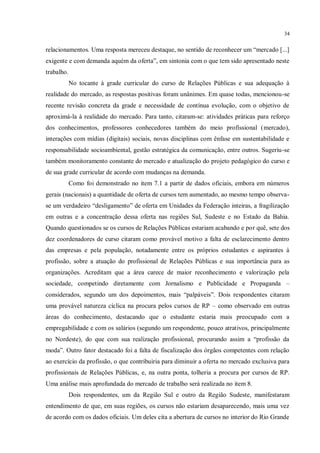 34


relacionamentos. Uma resposta mereceu destaque, no sentido de reconhecer um “mercado [...]
exigente e com demanda aquém da oferta”, em sintonia com o que tem sido apresentado neste
trabalho.
            No tocante à grade curricular do curso de Relações Públicas e sua adequação à
realidade do mercado, as respostas positivas foram unânimes. Em quase todas, mencionou-se
recente revisão concreta da grade e necessidade de contínua evolução, com o objetivo de
aproximá-la à realidade do mercado. Para tanto, citaram-se: atividades práticas para reforço
dos conhecimentos, professores conhecedores também do meio profissional (mercado),
interações com mídias (digitais) sociais, novas disciplinas com ênfase em sustentabilidade e
responsabilidade socioambiental, gestão estratégica da comunicação, entre outros. Sugeriu-se
também monitoramento constante do mercado e atualização do projeto pedagógico do curso e
de sua grade curricular de acordo com mudanças na demanda.
            Como foi demonstrado no item 7.1 a partir de dados oficiais, embora em números
gerais (nacionais) a quantidade de oferta de cursos tem aumentado, ao mesmo tempo observa-
se um verdadeiro “desligamento” de oferta em Unidades da Federação inteiras, a fragilização
em outras e a concentração dessa oferta nas regiões Sul, Sudeste e no Estado da Bahia.
Quando questionados se os cursos de Relações Públicas estariam acabando e por quê, sete dos
dez coordenadores de curso citaram como provável motivo a falta de esclarecimento dentro
das empresas e pela população, notadamente entre os próprios estudantes e aspirantes à
profissão, sobre a atuação do profissional de Relações Públicas e sua importância para as
organizações. Acreditam que a área carece de maior reconhecimento e valorização pela
sociedade, competindo diretamente com Jornalismo e Publicidade e Propaganda –
considerados, segundo um dos depoimentos, mais “palpáveis”. Dois respondentes citaram
uma provável natureza cíclica na procura pelos cursos de RP – como observado em outras
áreas do conhecimento, destacando que o estudante estaria mais preocupado com a
empregabilidade e com os salários (segundo um respondente, pouco atrativos, principalmente
no Nordeste), do que com sua realização profissional, procurando assim a “profissão da
moda”. Outro fator destacado foi a falta de fiscalização dos órgãos competentes com relação
ao exercício da profissão, o que contribuiria para diminuir a oferta no mercado exclusiva para
profissionais de Relações Públicas, e, na outra ponta, tolheria a procura por cursos de RP.
Uma análise mais aprofundada do mercado de trabalho será realizada no item 8.
            Dois respondentes, um da Região Sul e outro da Região Sudeste, manifestaram
entendimento de que, em suas regiões, os cursos não estariam desaparecendo, mais uma vez
de acordo com os dados oficiais. Um deles cita a abertura de cursos no interior do Rio Grande
 
