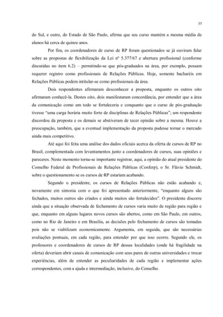 35


do Sul, e outro, do Estado de São Paulo, afirma que seu curso mantém a mesma média de
alunos há cerca de quinze anos.
        Por fim, os coordenadores de curso de RP foram questionados se já ouviram falar
sobre as propostas de flexibilização da Lei nº 5.377/67 e abertura profissional (conforme
discutidas no item 6.2) – permitindo-se que pós-graduados na área, por exemplo, possam
requerer registro como profissionais de Relações Públicas. Hoje, somente bacharéis em
Relações Públicas podem intitular-se como profissionais da área.
        Dois respondentes afirmaram desconhecer a proposta, enquanto os outros oito
afirmaram conhecê-la. Destes oito, dois manifestaram concordância, por entender que a área
da comunicação como um todo se fortaleceria e conquanto que o curso de pós-graduação
tivesse “uma carga horária muito forte de disciplinas de Relações Públicas”; um respondente
discordou da proposta e os demais se abstiveram de tecer opinião sobre a mesma. Houve a
preocupação, também, que a eventual implementação da proposta pudesse tornar o mercado
ainda mais competitivo.
        Até aqui foi feita uma análise dos dados oficiais acerca da oferta de cursos de RP no
Brasil, complementada com levantamentos junto a coordenadores de cursos, suas opiniões e
pareceres. Neste momento torna-se importante registrar, aqui, a opinião do atual presidente do
Conselho Federal de Profissionais de Relações Públicas (Conferp), o Sr. Flávio Schmidt,
sobre o questionamento se os cursos de RP estariam acabando.
        Segundo o presidente, os cursos de Relações Públicas não estão acabando e,
novamente em sintonia com o que foi apresentado anteriormente, “enquanto alguns são
fechados, muitos outros são criados e ainda muitos são fortalecidos”. O presidente discorre
ainda que a situação observada de fechamento de cursos varia muito de região para região e
que, enquanto em alguns lugares novos cursos são abertos, como em São Paulo, em outros,
como no Rio de Janeiro e em Brasília, as decisões pelo fechamento de cursos são tomadas
pois não se viabilizam economicamente. Argumenta, em seguida, que são necessárias
avaliações pontuais, em cada região, para entender por que isso ocorre. Segundo ele, os
professores e coordenadores de cursos de RP dessas localidades (onde há fragilidade na
oferta) deveriam abrir canais de comunicação com seus pares de outras universidades e trocar
experiências, além de entender as peculiaridades de cada região e implementar ações
correspondentes, com a ajuda e intermediação, inclusive, do Conselho.
 