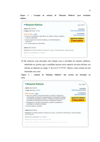 38

Figura      2   –   Exemplo   de    anúncio    de   “Relações    Públicas”     para   atividades
atípicas.




 b) Há anúncios cuja descrição tem relação com a atividade de relações públicas,
      admitindo-se, porém, que o candidato possua curso superior em área distinta, em
      afronta ao disposto no artigo 1º da Lei nº 5.377/67. Abaixo, outro extrato de tela
      ilustrando este caso:
 Figura     3   –   Anúncio   de   “Relações   Públicas”   não   restrito    aos   formados   na
 área.
 