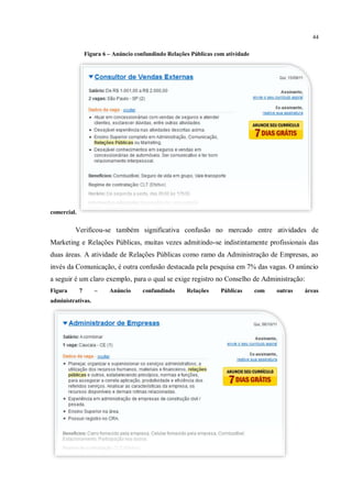 44

                 Figura 6 – Anúncio confundindo Relações Públicas com atividade




comercial.


         Verificou-se também significativa confusão no mercado entre atividades de
Marketing e Relações Públicas, muitas vezes admitindo-se indistintamente profissionais das
duas áreas. A atividade de Relações Públicas como ramo da Administração de Empresas, ao
invés da Comunicação, é outra confusão destacada pela pesquisa em 7% das vagas. O anúncio
a seguir é um claro exemplo, para o qual se exige registro no Conselho de Administração:
Figura       7      –     Anúncio     confundindo      Relações     Públicas      com   outras   áreas
administrativas.
 