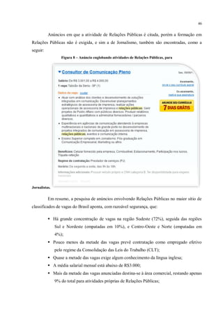 46


          Anúncios em que a atividade de Relações Públicas é citada, porém a formação em
Relações Públicas não é exigida, e sim a de Jornalismo, também são encontradas, como a
seguir:
                  Figura 8 – Anúncio englobando atividades de Relações Públicas, para




Jornalistas.


          Em resumo, a pesquisa de anúncios envolvendo Relações Públicas no maior sítio de
classificados de vagas do Brasil aponta, com razoável segurança, que:

           Há grande concentração de vagas na região Sudeste (72%), seguida das regiões
               Sul e Nordeste (empatadas em 10%), e Centro-Oeste e Norte (empatadas em
               4%);
           Pouco menos da metade das vagas prevê contratação como empregado efetivo
               pelo regime da Consolidação das Leis do Trabalho (CLT);
           Quase a metade das vagas exige algum conhecimento da língua inglesa;
           A média salarial mensal está abaixo de R$3.000;
           Mais da metade das vagas anunciadas destina-se à área comercial, restando apenas
               9% do total para atividades próprias de Relações Públicas;
 
