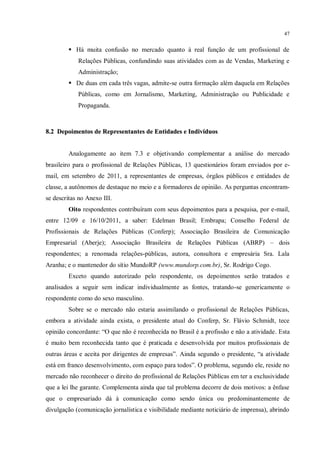 47


         Há muita confusão no mercado quanto à real função de um profissional de
            Relações Públicas, confundindo suas atividades com as de Vendas, Marketing e
            Administração;
         De duas em cada três vagas, admite-se outra formação além daquela em Relações
            Públicas, como em Jornalismo, Marketing, Administração ou Publicidade e
            Propaganda.



8.2 Depoimentos de Representantes de Entidades e Indivíduos


        Analogamente ao item 7.3 e objetivando complementar a análise do mercado
brasileiro para o profissional de Relações Públicas, 13 questionários foram enviados por e-
mail, em setembro de 2011, a representantes de empresas, órgãos públicos e entidades de
classe, a autônomos de destaque no meio e a formadores de opinião. As perguntas encontram-
se descritas no Anexo III.
        Oito respondentes contribuíram com seus depoimentos para a pesquisa, por e-mail,
entre 12/09 e 16/10/2011, a saber: Edelman Brasil; Embrapa; Conselho Federal de
Profissionais de Relações Públicas (Conferp); Associação Brasileira de Comunicação
Empresarial (Aberje); Associação Brasileira de Relações Públicas (ABRP) – dois
respondentes; a renomada relações-públicas, autora, consultora e empresária Sra. Lala
Aranha; e o mantenedor do sítio MundoRP (www.mundorp.com.br), Sr. Rodrigo Cogo.
        Exceto quando autorizado pelo respondente, os depoimentos serão tratados e
analisados a seguir sem indicar individualmente as fontes, tratando-se genericamente o
respondente como do sexo masculino.
        Sobre se o mercado não estaria assimilando o profissional de Relações Públicas,
embora a atividade ainda exista, o presidente atual do Conferp, Sr. Flávio Schmidt, tece
opinião concordante: “O que não é reconhecida no Brasil é a profissão e não a atividade. Esta
é muito bem reconhecida tanto que é praticada e desenvolvida por muitos profissionais de
outras áreas e aceita por dirigentes de empresas”. Ainda segundo o presidente, “a atividade
está em franco desenvolvimento, com espaço para todos”. O problema, segundo ele, reside no
mercado não reconhecer o direito do profissional de Relações Públicas em ter a exclusividade
que a lei lhe garante. Complementa ainda que tal problema decorre de dois motivos: a ênfase
que o empresariado dá à comunicação como sendo única ou predominantemente de
divulgação (comunicação jornalística e visibilidade mediante noticiário de imprensa), abrindo
 