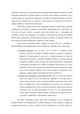 48


espaço para profissionais de jornalismo que encontraram amplo espaço de atuação; e o perfil
do próprio profissional de Relações Públicas, que aceitou essa condição, praticando o que o
mercado prega sem se posicionar rigidamente em relação à sua própria formação, ao mesmo
tempo em que transfere para os conselhos a crítica quanto aos problemas de inserção do
relações-públicas no ambiente da comunicação.
        Ainda sobre a questão acima, outro respondente disserta na mesma linha, separando
o profissional, a atividade e o campo do conhecimento, argumentando que os dois últimos vão
“de vento em popa”, embora o primeiro tenha sido preterido para o desempenho das
atividades às quais fora qualificado. Cita também a redescoberta da atividade de Relações
Públicas pelos publicitários, ilustrando recente abertura de agência de Relações Públicas em
Nova Iorque pelo notório publicitário e empresário Nizan Guanaes.
        Outro terceiro respondente afirma, também na mesma linha, que a profissão de
Relações Públicas está desaparecendo, mas a atividade não, atribuindo o fato a duas causas:

        a) Limitação acadêmica: uma vez que a Lei nº 5.377/67 e o Sistema Conferp
            limitaram a prática da atividade de Relações Públicas somente aos respectivos
            bacharéis, tal engessamento fez com que o mercado procurasse ao longo do
            tempo meios de legitimar a atividade de Relações Públicas e contornar a questão
            do diploma, mediante a oferta de vagas com outras denominações: Assessoria de
            Comunicação, de Relações com a Mídia, de Relações Institucionais etc. O meio
            acadêmico, atento a isso e prevendo consequente limitação no ingresso de alunos
            para cursos de Relações Públicas, abriu cursos similares em graduação e pós-
            graduação, enquanto algumas faculdades deixaram de oferecê-lo;
        b) Imagem dos profissionais e da atividade de RP: não se construiu ao longo do
            tempo uma imagem em prol do profissional, falhando-se ao divulgar para os
            jovens e para o mercado o que um relações-públicas é capacitado a fazer. Além
            disso, a atividade não é bem compreendida pelo mercado, que comumente a
            associa a organização de eventos, assessoria de imprensa, dentre outras (ideia em
            consonância com os dados apresentados no item 8.1). Ou, alternativamente,
            anuncia vagas admitindo-se indistintamente o profissional de Relações Públicas,
            o jornalista, o publicitário, o administrador, dentre outros.

        Um quarto respondente reforça ainda mais a percepção de que a profissão de
Relações Públicas está desaparecendo no Brasil, tomando-se como referência o número de
estudantes interessados no curso, o número de cursos disponíveis e a taxa de registros no
 