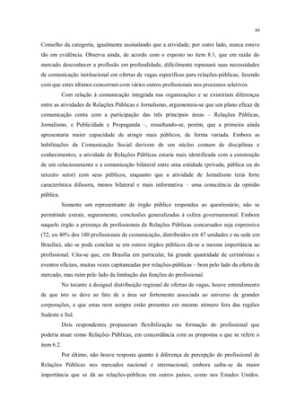 49


Conselho da categoria, igualmente assinalando que a atividade, por outro lado, nunca esteve
tão em evidência. Observa ainda, de acordo com o exposto no item 8.1, que em razão do
mercado desconhecer a profissão em profundidade, dificilmente repassará suas necessidades
de comunicação institucional em ofertas de vagas específicas para relações-públicas, fazendo
com que estes últimos concorram com vários outros profissionais nos processos seletivos.
            Com relação à comunicação integrada nas organizações e se existiriam diferenças
entre as atividades de Relações Públicas e Jornalismo, argumentou-se que um plano eficaz de
comunicação conta com a participação das três principais áreas – Relações Públicas,
Jornalismo, e Publicidade e Propaganda –, ressaltando-se, porém, que a primeira ainda
apresentaria maior capacidade de atingir mais públicos, de forma variada. Embora as
habilitações da Comunicação Social derivem de um núcleo comum de disciplinas e
conhecimentos, a atividade de Relações Públicas estaria mais identificada com a construção
de um relacionamento e a comunicação bilateral entre uma entidade (privada, pública ou do
terceiro setor) com seus públicos, enquanto que a atividade de Jornalismo teria forte
característica difusora, menos bilateral e mais informativa – uma consciência da opinião
pública.
            Somente um representante de órgão público respondeu ao questionário, não se
permitindo extrair, seguramente, conclusões generalizadas à esfera governamental. Embora
naquele órgão a presença de profissionais de Relações Públicas concursados seja expressiva
(72, ou 40% dos 180 profissionais de comunicação, distribuídos em 47 unidades e na sede em
Brasília), não se pode concluir se em outros órgãos públicos dá-se a mesma importância ao
profissional. Cita-se que, em Brasília em particular, há grande quantidade de cerimônias e
eventos oficiais, muitas vezes capitaneadas por relações-públicas – bom pelo lado da oferta de
mercado, mas ruim pelo lado da limitação das funções do profissional.
            No tocante à desigual distribuição regional de ofertas de vagas, houve entendimento
de que isto se deve ao fato de a área ser fortemente associada ao universo de grandes
corporações, e que estas nem sempre estão presentes em mesmo número fora das regiões
Sudeste e Sul.
            Dois respondentes propuseram flexibilização na formação do profissional que
poderia atuar como Relações Públicas, em concordância com as propostas a que se refere o
item 6.2.
            Por último, não houve resposta quanto à diferença de percepção do profissional de
Relações Públicas nos mercados nacional e internacional, embora saiba-se da maior
importância que se dá ao relações-públicas em outros países, como nos Estados Unidos.
 