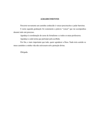 AGRADECIMENTOS


        Percorrer novamente um caminho conhecido é vencer preconceitos e pular barreiras.
        E nesta segunda graduação foi exatamente a palavra “vencer” que me acompanhou
durante todo este processo.
        Agradeço à coordenação do curso de Jornalismo e a todos os meus professores.
        Agradeço a cada turma que participei pela acolhida.
        Por fim, e mais importante que tudo, quero agradecer a Deus. Nada teria sentido se
meus caminhos e minha vida não estivessem sob a proteção divina.


        Obrigada.
 