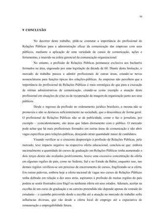 50




9 CONCLUSÃO


        No decorrer deste trabalho, pôde-se constatar a importância do profissional de
Relações Públicas para a administração eficaz da comunicação das empresas com seus
públicos, mediante a aplicação de uma variedade de canais de comunicação, ações e
ferramentas, e inserido na esfera gerencial da comunicação organizacional.
        No entanto, a profissão de Relações Públicas permanece exclusiva aos bacharéis
formados na área, engessada por uma legislação da década de 60. Diante desta limitação, o
mercado de trabalho passou a admitir profissionais de outras áreas, criando-se novas
nomenclaturas para funções típicas dos relações-públicas. As empresas não percebem que a
importância do profissional de Relações Públicas é mais estratégica do que para a execução
de rotinas administrativas de comunicação, citando-se como exemplo a atuação deste
profissional em situações de crise ou de recuperação da imagem da organização junto aos seus
públicos.
        Desde o ingresso da profissão no ordenamento jurídico brasileiro, a mesma não se
promoveu e não se destacou suficientemente na sociedade, que a desconhece de forma geral.
O profissional de Relações Públicas não se dá publicidade, como o faz o jornalista, por
exemplo – coincidentemente, são áreas que lidam diretamente com o público. O mercado
pode achar que há mais profissionais formados em outras áreas de comunicação e não abrir
vagas específicas para relações-públicas, desejando atrair quantidade maior de candidatos.
        Visando verificar se o crescente desprestígio à profissão de Relações Públicas, pelo
mercado, teve impacto negativo na respectiva oferta educacional, concluiu-se que: embora
nacionalmente a quantidade de cursos de graduação em Relações Públicas tenha aumentado e
dois terços destes são avaliados positivamente, houve uma excessiva concentração da oferta
em algumas regiões do país, como no Sudeste, Sul e no Estado da Bahia; enquanto isso, nas
demais regiões verificou-se um processo de encerramento de cursos, fragilizando-se a oferta.
Em outras palavras, embora hoje a oferta nacional de vagas nos cursos de Relações Públicas
tenha dobrado em relação a dez anos atrás, aspirantes à profissão de muitas regiões do país
podem se sentir frustrados com frágil ou nenhuma oferta em seus estados. Ademais, acertar na
escolha de um curso de graduação e na carreira pretendida não depende apenas da vontade do
estudante – o caminho percorrido desde a escolha até a atuação no mercado de trabalho sofre
influências diversas, que vão desde a oferta local de emprego até a expectativa de
remuneração e empregabilidade futura.
 