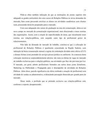 51


        Pôde-se obter também indicação de que as instituições de ensino superior têm
adequado as grades curriculares dos seus cursos de Relações Públicas às novas demandas do
mercado, bem como procurado envolver os alunos em atividades acadêmicas com clientes
reais, procurando deixá-los preparados para o mercado.
        Com essa adequação dos cursos de graduação na área de comunicação, abriu-se um
novo campo no mercado da comunicação organizacional, mais direcionado a áreas restritas
das organizações. Assim, com a criação de especificidades de áreas, que inicialmente eram
restritas aos relações-públicas, está surgindo outro tipo de profissional gestor de
relacionamentos.
        Pelo lado da demanda do mercado de trabalho, concluiu-se que a colocação do
profissional de Relações Públicas é igualmente concentrada na Região Sudeste, com
indicação de baixa remuneração mensal e regime de contratação dividido entre efetivo (CLT)
e demais formas como prestador de serviços pessoa-jurídica ou autônomo. Já a natureza desta
colocação mostrou-se surpreendentemente adversa: são raras as ofertas de vagas no mercado
de trabalho exclusivas para o relações-públicas, nas atividades que lhes são previstas por Lei.
O mercado, em geral, admite profissionais formados em outras áreas como Jornalismo,
Marketing ou Publicidade e Propaganda para o desempenho de atividades de Relações
Públicas. Além disso, parcela significativa da oferta confunde a atuação do profissional com
atividade de vendas ou administrativa, evidenciando percepção distorcida por grande parte do
mercado.
        Desse modo, a profissão que se pretende exclusiva aos relações-públicas está,
conforme o exposto, desaparecendo.
 