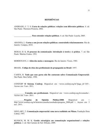 52




                                   REFERÊNCIAS


ANDRADE, C. T. S. Curso de relações públicas: relações com diferentes públicos. 6. ed.
São Paulo: Thomson Pioneira, 2002.


_________________. Para entender relações públicas. 4. ed. São Paulo: Loyola, 2005.


ARANHA, L. Cartas a um jovem relações-públicas: construindo relacionamentos. Rio de
Janeiro: Campus, 2010.


BERLO, D. K. O processo da comunicação: introdução à teoria e à prática. 7. ed. São
Paulo: Martins Fontes, 1991.


BORDENAVE, J. Além dos meios e mensagens. Rio de Janeiro: Vozes, 1983.


BRASIL. Código de ética dos profissionais de propaganda no Brasil. 1957.


CAHEN, R. Tudo que seus gurus não lhe contaram sobre Comunicação Empresarial.
São Paulo: Best Seller, 1990.


CONFERP O Sistema Conferp. Disponível em: <www.conferp.org.br/?page_id=165>.
Acesso em: 3 nov. 2011.


__________ Consulta aos profissionais. Disponível em: <www.conferp.org.br/consulta>.
Acesso em: 3 nov. 2011.

__________Pesquisa        de     Opinião       Pública/2008.     Disponível    em:    <
http://www.conferp.org.br/boletim/consulta/resultados/pesquisa_2008.pdf >. Acesso em: 3
nov. 2011.


GOULART, T. Comunicação empresarial: uma nova realidade em Minas. Fundação Dom
Cabral, 1997.


KUNSCH, M. M. K. Gestão estratégica em comunicação organizacional e relações
públicas. 2. ed. São Caetano do Sul: Difusão, 2009.
 