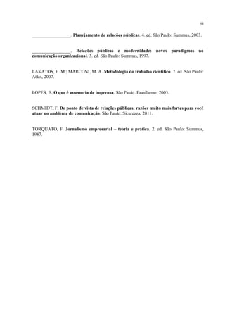 53


_________________. Planejamento de relações públicas. 4. ed. São Paulo: Summus, 2003.


_________________. Relações públicas e modernidade: novos paradigmas na
comunicação organizacional. 3. ed. São Paulo: Summus, 1997.


LAKATOS, E. M.; MARCONI, M. A. Metodologia do trabalho científico. 7. ed. São Paulo:
Atlas, 2007.


LOPES, B. O que é assessoria de imprensa. São Paulo: Brasiliense, 2003.


SCHMIDT, F. Do ponto de vista de relações públicas: razões muito mais fortes para você
atuar no ambiente de comunicação. São Paulo: Sicurezza, 2011.


TORQUATO, F. Jornalismo empresarial – teoria e prática. 2. ed. São Paulo: Summus,
1987.
 