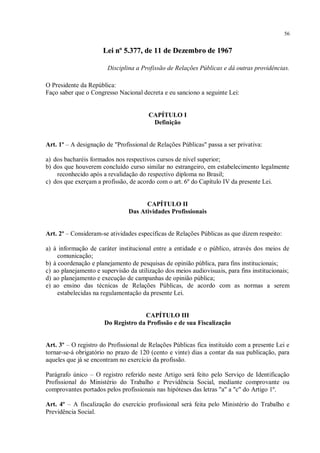 56


                      Lei nº 5.377, de 11 de Dezembro de 1967

                        Disciplina a Profissão de Relações Públicas e dá outras providências.

O Presidente da República:
Faço saber que o Congresso Nacional decreta e eu sanciono a seguinte Lei:


                                        CAPÍTULO I
                                         Definição


Art. 1º – A designação de "Profissional de Relações Públicas" passa a ser privativa:

a) dos bacharéis formados nos respectivos cursos de nível superior;
b) dos que houverem concluído curso similar no estrangeiro, em estabelecimento legalmente
    reconhecido após a revalidação do respectivo diploma no Brasil;
c) dos que exerçam a profissão, de acordo com o art. 6º do Capítulo IV da presente Lei.


                                      CAPÍTULO II
                                Das Atividades Profissionais


Art. 2º – Consideram-se atividades específicas de Relações Públicas as que dizem respeito:

a) à informação de caráter institucional entre a entidade e o público, através dos meios de
     comunicação;
b) à coordenação e planejamento de pesquisas de opinião pública, para fins institucionais;
c) ao planejamento e supervisão da utilização dos meios audiovisuais, para fins institucionais;
d) ao planejamento e execução de campanhas de opinião pública;
e) ao ensino das técnicas de Relações Públicas, de acordo com as normas a serem
     estabelecidas na regulamentação da presente Lei.


                                    CAPÍTULO III
                      Do Registro da Profissão e de sua Fiscalização


Art. 3º – O registro do Profissional de Relações Públicas fica instituído com a presente Lei e
tornar-se-á obrigatório no prazo de 120 (cento e vinte) dias a contar da sua publicação, para
aqueles que já se encontram no exercício da profissão.

Parágrafo único – O registro referido neste Artigo será feito pelo Serviço de Identificação
Profissional do Ministério do Trabalho e Previdência Social, mediante comprovante ou
comprovantes portados pelos profissionais nas hipóteses das letras "a" a "c" do Artigo 1º.

Art. 4º – A fiscalização do exercício profissional será feita pelo Ministério do Trabalho e
Previdência Social.
 