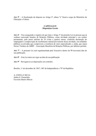 57



Art. 5º – A fiscalização do disposto no Artigo 2º, alínea "e" ficará a cargo do Ministério da
Educação e Cultura.


                                      CAPÍTULO IV
                                     Disposições Gerais


Art. 6º – Fica assegurado o registro de que trata o Artigo 3º da presente Lei às pessoas que já
venham exercendo funções de Relações Públicas, como atividade principal e em caráter
permanente, pelo prazo mínimo de 24 (vinte e quatro) meses, conforme declaração do
empregador e comprovação de recebimento salarial proveniente dessa atividade, em entidades
públicas ou privadas que comprovem a existência do setor especializado e, ainda, que sejam
Sócios Titulares da ABRP – Associação Brasileira de Relações Públicas, por idêntico período.

Art. 7º – A presente Lei será regulamentada pelo Executivo dentro de 90 (noventa) dias de
sua publicação.

Art. 8º – Esta Lei entra em vigor na data de sua publicação.

Art. 9º – Revogam-se as disposições em contrário.


Brasília, 11 de dezembro de 1967; 146º da Independência e 79º da República.


A. COSTA E SILVA
Jarbas G. Passarinho
Favorino Bastos Mercio
 