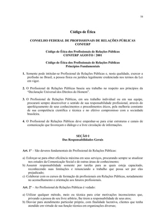 58




                                    Código de Ética

     CONSELHO FEDERAL DE PROFISSIONAIS DE RELAÇÕES PÚBLICAS
                           CONFERP

                 Código de Ética dos Profissionais de Relações Públicas
                             CONFERP AGOSTO / 2001

                 Código de Ética dos Profissionais de Relações Públicas
                               Princípios Fundamentais

1. Somente pode intitular-se Profissional de Relações Públicas e, nesta qualidade, exercer a
    profissão no Brasil, a pessoa física ou jurídica legalmente credenciada nos termos da Lei
    em vigor.

2. O Profissional de Relações Públicas baseia seu trabalho no respeito aos princípios da
   “Declaração Universal dos Direitos do Homem”.

3. O Profissional de Relações Públicas, em seu trabalho individual ou em sua equipe,
   procurará sempre desenvolver o sentido de sua responsabilidade profissional, através do
   aperfeiçoamento de seus conhecimentos e procedimentos éticos, pela melhoria constante
   de sua competência científica e técnica e no efetivo compromisso com a sociedade
   brasileira.

4. O Profissional de Relações Públicas deve empenhar-se para criar estruturas e canais de
   comunicação que favoreçam o diálogo e a livre circulação de informações.


                                       SEÇÃO I
                              Das Responsabilidades Gerais


Art. 1º – São deveres fundamentais do Profissional de Relações Públicas:

a) Esforçar-se para obter eficiência máxima em seus serviços, procurando sempre se atualizar
    nos estudos da Comunicação Social e de outras áreas de conhecimento;
b) Assumir responsabilidade somente por tarefas para as quais esteja capacitado,
    reconhecendo suas limitações e renunciando a trabalho que possa ser por elas
    prejudicado;
c) Colaborar com os cursos de formação de profissionais em Relações Públicas, notadamente
    no aconselhamento e orientação aos futuros profissionais.

Art. 2º – Ao Profissional de Relações Públicas é vedado:

a) Utilizar qualquer método, meio ou técnica para criar motivações inconscientes que,
    privando a pessoa do seu livre arbítrio, lhe tirem a responsabilidade de seus atos;
b) Desviar para atendimento particular próprio, com finalidade lucrativa, clientes que tenha
    atendido em virtude de sua função técnica em organizações diversas;
 