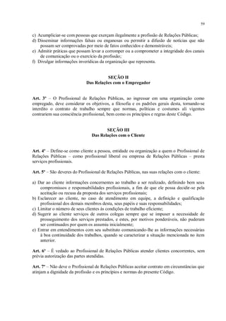 59


c) Acumpliciar-se com pessoas que exerçam ilegalmente a profissão de Relações Públicas;
d) Disseminar informações falsas ou enganosas ou permitir a difusão de notícias que não
    possam ser comprovadas por meio de fatos conhecidos e demonstráveis;
e) Admitir práticas que possam levar a corromper ou a comprometer a integridade dos canais
    de comunicação ou o exercício da profissão;
f) Divulgar informações inverídicas da organização que representa.


                                       SEÇÃO II
                             Das Relações com o Empregador


Art. 3º – O Profissional de Relações Públicas, ao ingressar em uma organização como
empregado, deve considerar os objetivos, a filosofia e os padrões gerais desta, tornando-se
interdito o contrato de trabalho sempre que normas, políticas e costumes ali vigentes
contrariem sua consciência profissional, bem como os princípios e regras deste Código.


                                       SEÇÃO III
                                Das Relações com o Cliente


Art. 4º – Define-se como cliente a pessoa, entidade ou organização a quem o Profissional de
Relações Públicas – como profissional liberal ou empresa de Relações Públicas – presta
serviços profissionais.

Art. 5º – São deveres do Profissional de Relações Públicas, nas suas relações com o cliente:

a) Dar ao cliente informações concernentes ao trabalho a ser realizado, definindo bem seus
    compromissos e responsabilidades profissionais, a fim de que ele possa decidir-se pela
    aceitação ou recusa da proposta dos serviços profissionais;
b) Esclarecer ao cliente, no caso de atendimento em equipe, a definição e qualificação
    profissional dos demais membros desta, seus papéis e suas responsabilidades;
c) Limitar o número de seus clientes às condições de trabalho eficiente;
d) Sugerir ao cliente serviços de outros colegas sempre que se impuser a necessidade de
    prosseguimento dos serviços prestados, e estes, por motivos ponderáveis, não puderam
    ser continuados por quem os assumiu inicialmente;
e) Entrar em entendimentos com seu substituto comunicando-lhe as informações necessárias
    à boa continuidade dos trabalhos, quando se caracterizar a situação mencionada no item
    anterior.

Art. 6º – É vedado ao Profissional de Relações Públicas atender clientes concorrentes, sem
prévia autorização das partes atendidas.

Art. 7º – Não deve o Profissional de Relações Públicas aceitar contrato em circunstâncias que
atinjam a dignidade da profissão e os princípios e normas do presente Código.
 