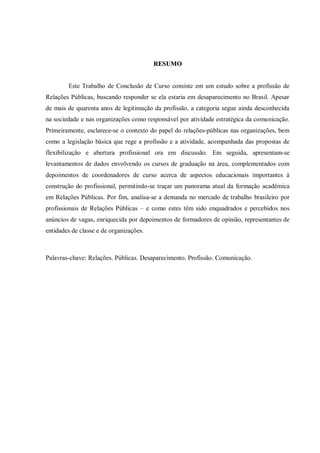 RESUMO


        Este Trabalho de Conclusão de Curso consiste em um estudo sobre a profissão de
Relações Públicas, buscando responder se ela estaria em desaparecimento no Brasil. Apesar
de mais de quarenta anos de legitimação da profissão, a categoria segue ainda desconhecida
na sociedade e nas organizações como responsável por atividade estratégica da comunicação.
Primeiramente, esclarece-se o contexto do papel do relações-públicas nas organizações, bem
como a legislação básica que rege a profissão e a atividade, acompanhada das propostas de
flexibilização e abertura profissional ora em discussão. Em seguida, apresentam-se
levantamentos de dados envolvendo os cursos de graduação na área, complementados com
depoimentos de coordenadores de curso acerca de aspectos educacionais importantes à
construção do profissional, permitindo-se traçar um panorama atual da formação acadêmica
em Relações Públicas. Por fim, analisa-se a demanda no mercado de trabalho brasileiro por
profissionais de Relações Públicas – e como estes têm sido enquadrados e percebidos nos
anúncios de vagas, enriquecida por depoimentos de formadores de opinião, representantes de
entidades de classe e de organizações.



Palavras-chave: Relações. Públicas. Desaparecimento. Profissão. Comunicação.
 