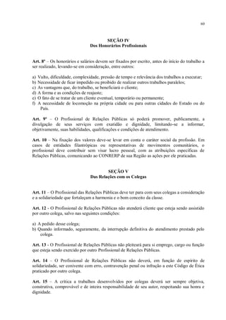 60



                                       SEÇÃO IV
                                Dos Honorários Profissionais


Art. 8º – Os honorários e salários devem ser fixados por escrito, antes do início do trabalho a
ser realizado, levando-se em consideração, entre outros:

a)   Vulto, dificuldade, complexidade, pressão de tempo e relevância dos trabalhos a executar;
b)   Necessidade de ficar impedido ou proibido de realizar outros trabalhos paralelos;
c)   As vantagens que, do trabalho, se beneficiará o cliente;
d)   A forma e as condições de reajuste;
e)   O fato de se tratar de um cliente eventual, temporário ou permanente;
f)   A necessidade de locomoção na própria cidade ou para outras cidades do Estado ou do
      País.

Art. 9º – O Profissional de Relações Públicas só poderá promover, publicamente, a
divulgação de seus serviços com exatidão e dignidade, limitando-se a informar,
objetivamente, suas habilidades, qualificações e condições de atendimento.

Art. 10 – Na fixação dos valores deve-se levar em conta o caráter social da profissão. Em
casos de entidades filantrópicas ou representativas de movimentos comunitários, o
profissional deve contribuir sem visar lucro pessoal, com as atribuições específicas de
Relações Públicas, comunicando ao CONRERP de sua Região as ações por ele praticadas.


                                         SEÇÃO V
                                 Das Relações com os Colegas


Art. 11 – O Profissional das Relações Públicas deve ter para com seus colegas a consideração
e a solidariedade que fortaleçam a harmonia e o bom conceito da classe.

Art. 12 - O Profissional de Relações Públicas não atenderá cliente que esteja sendo assistido
por outro colega, salvo nas seguintes condições:

a) A pedido desse colega;
b) Quando informado, seguramente, da interrupção definitiva do atendimento prestado pelo
    colega.

Art. 13 - O Profissional de Relações Públicas não pleiteará para si emprego, cargo ou função
que esteja sendo exercido por outro Profissional de Relações Públicas.

Art. 14 – O Profissional de Relações Públicas não deverá, em função de espírito de
solidariedade, ser conivente com erro, contravenção penal ou infração a este Código de Ética
praticado por outro colega.

Art. 15 – A crítica a trabalhos desenvolvidos por colegas deverá ser sempre objetiva,
construtiva, comprovável e de inteira responsabilidade de seu autor, respeitando sua honra e
dignidade.
 