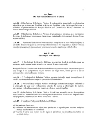 61


                                       SEÇÃO VI
                          Das Relações com Entidades de Classe


Art. 16 – O Profissional de Relações Públicas deverá prestigiar as entidades profissionais e
científicas que tenham por finalidade a defesa da dignidade e dos direitos profissionais, a
difusão e o aprimoramento das Relações Públicas e da Comunicação Social, a harmonia e a
coesão de sua categoria social.

Art. 17 – O Profissional de Relações Públicas deverá apoiar as iniciativas e os movimentos
legítimos de defesa dos interesses da classe, tendo participação efetiva através de seus órgãos
representativos.

Art. 18 – O Profissional de Relações Públicas deverá cumprir com as suas obrigações junto às
entidades de classe às quais se associar espontaneamente ou por força de Lei, inclusive no que
se refere ao pagamento de anuidades, taxas e emolumentos legalmente estabelecidos.


                                       SEÇÃO VII
                                Das Relações com a Justiça


Art. 19 – O Profissional de Relações Públicas, no exercício legal da profissão, pode ser
nomeado perito para esclarecer a Justiça em matéria de sua competência.

Parágrafo Único: O Profissional de Relações Públicas deve escusar-se de funcionar em perícia
que escape à sua competência ou por motivos de força maior, desde que dê a devida
consideração à autoridade que o nomeou.

Art. 20 – O Profissional de Relações Públicas tem por obrigação servir imparcialmente à
Justiça, mesmo quando um colega for parte envolvida na questão.

Art. 21 – O Profissional de Relações Públicas deverá agir com absoluta isenção, limitando-se
à exposição do que tiver conhecimento através da análise e observação do material
apresentado e não ultrapassando, no parecer, a esfera de suas atribuições.

Art. 22 - O Profissional de Relações Públicas deverá levar ao conhecimento da autoridade
que o nomeou a impossibilidade de formular parecer conclusivo, face à recusa do profissional
em julgamento, em fornecer-lhe dados necessários à análise.

Art. 23 – É vedado ao Profissional de Relações Públicas:

a) Ser perito de cliente seu;
b) Funcionar em perícia em que sejam parte parente até o segundo grau, ou afim, amigo ou
    inimigo e concorrente de cliente seu;
c) Valer-se do cargo que exerce, ou dos laços de parentesco ou amizade para pleitear ser
    nomeado perito.
 