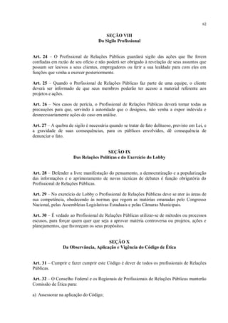 62


                                        SEÇÃO VIII
                                    Do Sigilo Profissional


Art. 24 – O Profissional de Relações Públicas guardará sigilo das ações que lhe forem
confiadas em razão de seu ofício e não poderá ser obrigado à revelação de seus assuntos que
possam ser lesivos a seus clientes, empregadores ou ferir a sua lealdade para com eles em
funções que venha a exercer posteriormente.

Art. 25 – Quando o Profissional de Relações Públicas faz parte de uma equipe, o cliente
deverá ser informado de que seus membros poderão ter acesso a material referente aos
projetos e ações.

Art. 26 – Nos casos de perícia, o Profissional de Relações Públicas deverá tomar todas as
precauções para que, servindo à autoridade que o designou, não venha a expor indevida e
desnecessariamente ações do caso em análise.

Art. 27 – A quebra de sigilo é necessária quando se tratar de fato delituoso, previsto em Lei, e
a gravidade de suas consequências, para os públicos envolvidos, dê consequência de
denunciar o fato.


                                       SEÇÃO IX
                      Das Relações Políticas e do Exercício do Lobby


Art. 28 – Defender a livre manifestação do pensamento, a democratização e a popularização
das informações e o aprimoramento de novas técnicas de debates é função obrigatória do
Profissional de Relações Públicas.

Art. 29 – No exercício de Lobby o Profissional de Relações Públicas deve se ater às áreas de
sua competência, obedecendo às normas que regem as matérias emanadas pelo Congresso
Nacional, pelas Assembleias Legislativas Estaduais e pelas Câmaras Municipais.

Art. 30 – É vedado ao Profissional de Relações Públicas utilizar-se de métodos ou processos
escusos, para forçar quem quer que seja a aprovar matéria controversa ou projetos, ações e
planejamentos, que favoreçam os seus propósitos.


                                      SEÇÃO X
                Da Observância, Aplicação e Vigência do Código de Ética


Art. 31 – Cumprir e fazer cumprir este Código é dever de todos os profissionais de Relações
Públicas.

Art. 32 – O Conselho Federal e os Regionais de Profissionais de Relações Públicas manterão
Comissão de Ética para:

a) Assessorar na aplicação do Código;
 