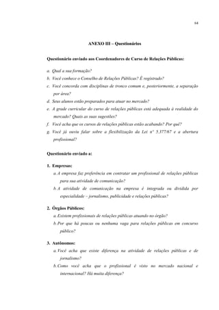 64




                      ANEXO III – Questionários


Questionário enviado aos Coordenadores de Curso de Relações Públicas:

a. Qual a sua formação?
b. Você conhece o Conselho de Relações Públicas? É registrado?
c. Você concorda com disciplinas de tronco comum e, posteriormente, a separação
   por área?
d. Seus alunos estão preparados para atuar no mercado?
e. A grade curricular do curso de relações públicas está adequada à realidade do
   mercado? Quais as suas sugestões?
f. Você acha que os cursos de relações públicas estão acabando? Por quê?
g. Você já ouviu falar sobre a flexibilização da Lei nº 5.377/67 e a abertura
   profissional?


Questionário enviado a:

1. Empresas:
   a. A empresa faz preferência em contratar um profissional de relações públicas
       para sua atividade de comunicação?
   b. A atividade de comunicação na empresa é integrada ou dividida por
       especialidade – jornalismo, publicidade e relações públicas?

2. Órgãos Públicos:
   a. Existem profissionais de relações públicas atuando no órgão?
   b. Por que há poucas ou nenhuma vaga para relações públicas em concurso
       público?

3. Autônomos:
   a. Você acha que existe diferença na atividade de relações públicas e de
       jornalismo?
   b. Como você acha que o profissional é visto no mercado nacional e
       internacional? Há muita diferença?
 