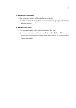 65




4. Formadores de Opinião:
   a. A profissão de relações públicas está desaparecendo?
   b. Se existe no mercado a atividade de relações públicas, por que faltam vagas
      para a profissão?

5. Entidades de Classe:
   a. Os cursos de relações públicas estão acabando? Por quê?
   b. O mercado não está assimilando o profissional de relações públicas, mas a
      atividade de relações públicas ainda existe. Está na hora de rever conceitos?
      Qual a sua opinião?
 