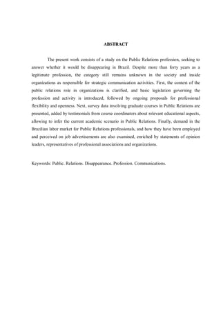 ABSTRACT


         The present work consists of a study on the Public Relations profession, seeking to
answer whether it would be disappearing in Brazil. Despite more than forty years as a
legitimate profession, the category still remains unknown in the society and inside
organizations as responsible for strategic communication activities. First, the context of the
public relations role in organizations is clarified, and basic legislation governing the
profession and activity is introduced, followed by ongoing proposals for professional
flexibility and openness. Next, survey data involving graduate courses in Public Relations are
presented, added by testimonials from course coordinators about relevant educational aspects,
allowing to infer the current academic scenario in Public Relations. Finally, demand in the
Brazilian labor market for Public Relations professionals, and how they have been employed
and perceived on job advertisements are also examined, enriched by statements of opinion
leaders, representatives of professional associations and organizations.



Keywords: Public. Relations. Disappearance. Profession. Communications.
 