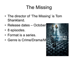 The Missing
• The director of ‘The Missing’ is Tom
Shankland.
• Release dates – October 28th 2014
• 8 episodes.
• Format is a series.
• Genre is Crime/Drama/Mystery.
 