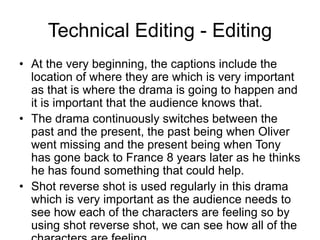 Technical Editing - Editing
• At the very beginning, the captions include the
location of where they are which is very important
as that is where the drama is going to happen and
it is important that the audience knows that.
• The drama continuously switches between the
past and the present, the past being when Oliver
went missing and the present being when Tony
has gone back to France 8 years later as he thinks
he has found something that could help.
• Shot reverse shot is used regularly in this drama
which is very important as the audience needs to
see how each of the characters are feeling so by
using shot reverse shot, we can see how all of the
 