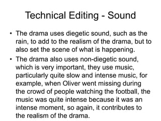 Technical Editing - Sound
• The drama uses diegetic sound, such as the
rain, to add to the realism of the drama, but to
also set the scene of what is happening.
• The drama also uses non-diegetic sound,
which is very important, they use music,
particularly quite slow and intense music, for
example, when Oliver went missing during
the crowd of people watching the football, the
music was quite intense because it was an
intense moment, so again, it contributes to
the realism of the drama.
 