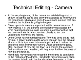 Technical Editing - Camera
• At the very beginning of the drama, an establishing shot is
shown to set the scene and allow the audience to know where
the location is, which also gives the audience an idea that this
is where the incident is going to happen.
• Close up shots are very important in this drama because of
how intense it is, the parents are obviously devastated by
what has happened so close up shots are important so that
we can see their facial expression clearly so we can
understand how they are feeling.
• Once Oliver has went missing and Tony has gone out to look
for him, it slowly zooms out to where you can see the area at
almost a birds eye view, this was important as it makes the
audience think and wonder where Oliver could have gone,
also, because of how big the town is, it makes the audience
feel emotional and question, will they ever find him because of
how big the town is.
• Hand held movements were used in the drama to contribute
to the realism of the drama. Hand held movements are when
 