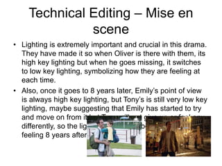 Technical Editing – Mise en
scene
• Lighting is extremely important and crucial in this drama.
They have made it so when Oliver is there with them, its
high key lighting but when he goes missing, it switches
to low key lighting, symbolizing how they are feeling at
each time.
• Also, once it goes to 8 years later, Emily’s point of view
is always high key lighting, but Tony’s is still very low key
lighting, maybe suggesting that Emily has started to try
and move on from it but Tony will not give up or feel any
differently, so the lights are also symbolic to how they are
feeling 8 years after the incident.
 