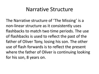 Narrative Structure
The Narrative structure of ‘The Missing’ is a
non-linear structure as it consistently uses
flashbacks to match two time periods. The use
of flashbacks is used to reflect the past of the
father of Oliver Tony, losing his son. The other
use of flash forwards is to reflect the present
where the father of Oliver is continuing looking
for his son, 8 years on.
 