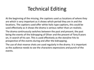 Technical Editing
At the beginning of the missing, the captions used us locations of where they
are which is very important as it shows which period they are in and the
locations. The captions used offer white Italic type captions, this could be
used effectively as it shows the drama is serious rather than un-realistic.
The drama continuously switches between the past and present, the past
being the events of the kidnapping of Oliver and the present of Tony 8 years
on, in search of his son. This is used effectively as the storyline hits to
prospective of the events during and after the kidnapping.
The use of shot reverse shots are used regularly in the drama. It is important
as the audience needs to see the characters expressions and punch of the
events.
 