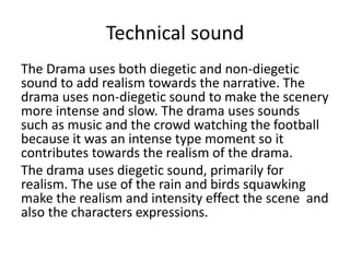 Technical sound
The Drama uses both diegetic and non-diegetic
sound to add realism towards the narrative. The
drama uses non-diegetic sound to make the scenery
more intense and slow. The drama uses sounds
such as music and the crowd watching the football
because it was an intense type moment so it
contributes towards the realism of the drama.
The drama uses diegetic sound, primarily for
realism. The use of the rain and birds squawking
make the realism and intensity effect the scene and
also the characters expressions.
 