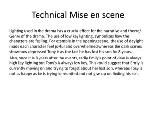 Technical Mise en scene
Lighting used in the drama has a crucial effect for the narrative and theme/
Genre of the drama. The use of low key lighting, symbolizes how the
characters are feeling. For example in the opening scene, the use of daylight
made each character feel joyful and overwhelmed whereas the dark scenes
show how depressed Tony is as the fact he has lost his son for 8 years.
Also, once it is 8 years after the events, sadly Emily’s point of view is always
high key lighting but Tony's is always low key. This could suggest that Emily is
currently moving on and trying to forget about her lost son, whereas Tony is
not as happy as he is trying to reunited and not give up on finding his son.
 