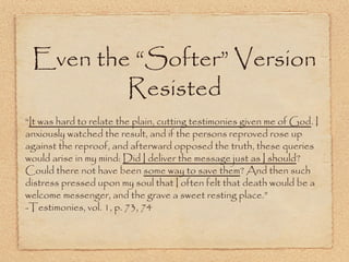 Even the “Softer” Version
Resisted
“It was hard to relate the plain, cutting testimonies given me of God.
I anxiously watched the result, and if the persons reproved rose up
against the reproof, and afterward opposed the truth, these
queries would arise in my mind: Did I deliver the message just as I
should? Could there not have been some way to save them? And
then such distress pressed upon my soul that I often felt that death
would be a welcome messenger, and the grave a sweet resting
place.” -Testimonies, vol. 1, p. 73, 74
 