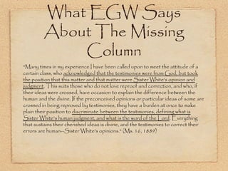 What EGW Says About
The Missing Column
"Many times in my experience I have been called upon to meet the attitude
of a certain class, who acknowledged that the testimonies were from God,
but took the position that this matter and that matter were Sister White's
opinion and judgment. This suits those who do not love reproof and
correction, and who, if their ideas were crossed, have occasion to explain
the difference between the human and the divine. If the preconceived
opinions or particular ideas of some are crossed in being reproved by
testimonies, they have a burden at once to make plain their position to
discriminate between the testimonies, defining what is Sister White's
human judgment, and what is the word of the Lord. Everything that
sustains their cherished ideas is divine, and the testimonies to correct
their errors are human--Sister White's opinions." (Ms. 16, 1889)
 