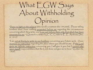 What EGW Says About
Withholding Opinion
"I have no light on the subject [who would constitute the 144,000]. .
Please tell my brethren that I have nothing presented before me regarding
the circumstances concerning which they write, and I can set before them
only that which has been presented to me." (Quoted in a letter by C. C.
Crisler to E. E. Andross, Dec. 8, 1914)
"I am not at liberty to write to our brethren concerning your future work. . I
have received no instruction regarding the place where you should locate... If
the Lord gives me definite instruction concerning you, I will give it you; but I
cannot take upon myself responsibilities that the Lord does not give me to
bear." (Letter 96, 1909)
 
